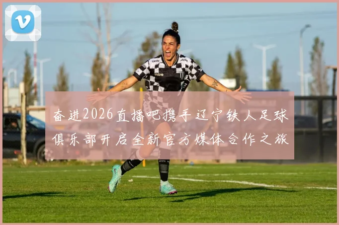 奋进2026直播吧携手辽宁铁人足球俱乐部开启全新官方媒体合作之旅