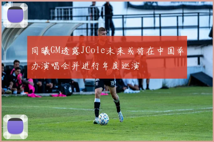 同曦GM透露JCole未来或将在中国举办演唱会并进行年度巡演