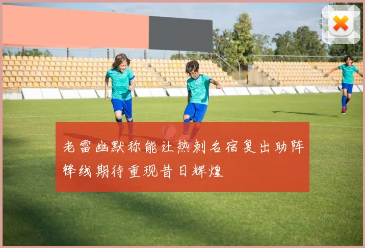 老雷幽默称能让热刺名宿复出助阵锋线期待重现昔日辉煌