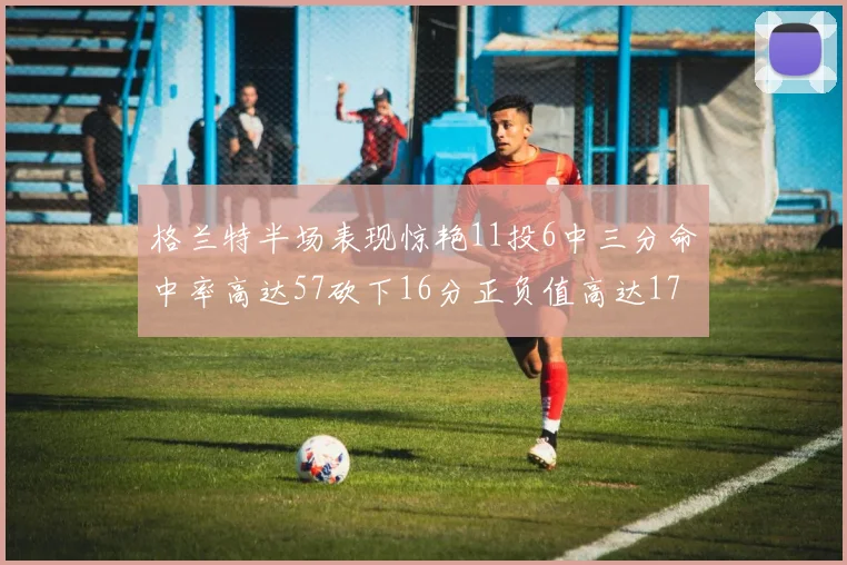 格兰特半场表现惊艳11投6中三分命中率高达57砍下16分正负值高达17