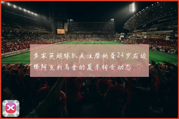 多家英超球队关注摩纳哥24岁右边锋阿克利乌舍的夏季转会动态