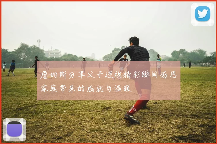 詹姆斯分享父子连线精彩瞬间感恩家庭带来的成就与温暖