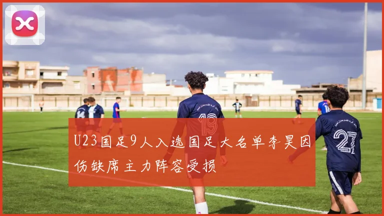 U23国足9人入选国足大名单李昊因伤缺席主力阵容受损