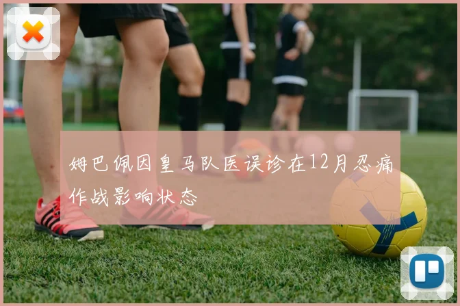 姆巴佩因皇马队医误诊在12月忍痛作战影响状态