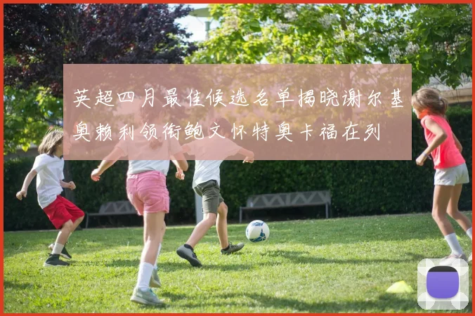 英超四月最佳候选名单揭晓谢尔基奥赖利领衔鲍文怀特奥卡福在列