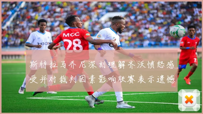斯特拉马乔尼深刻理解齐沃愤怒感受并对裁判因素影响联赛表示遗憾