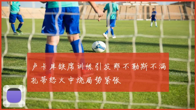 卢卡库缺席训练引发那不勒斯不满孔蒂怒火中烧局势紧张