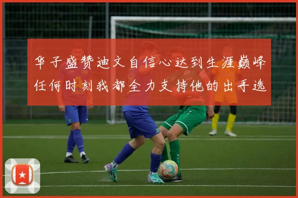 华子盛赞迪文自信心达到生涯巅峰任何时刻我都全力支持他的出手选择