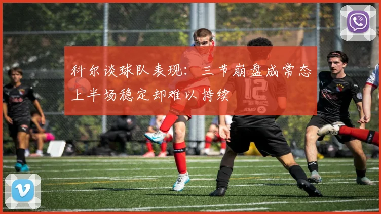 科尔谈球队表现：三节崩盘成常态上半场稳定却难以持续